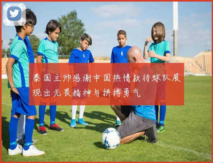 泰国主帅感谢中国热情款待球队展现出无畏精神与拼搏勇气