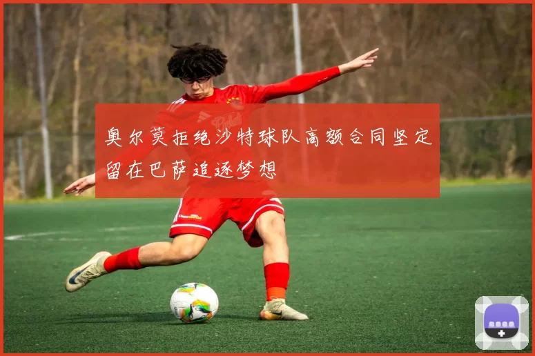 奥尔莫拒绝沙特球队高额合同坚定留在巴萨追逐梦想