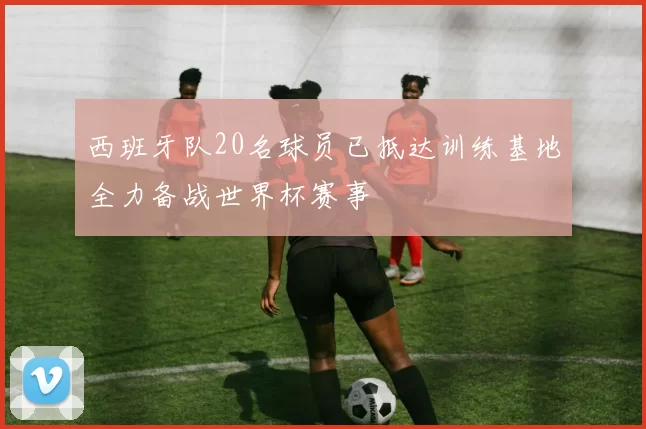 西班牙队20名球员已抵达训练基地全力备战世界杯赛事