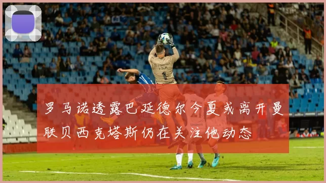 罗马诺透露巴延德尔今夏或离开曼联贝西克塔斯仍在关注他动态