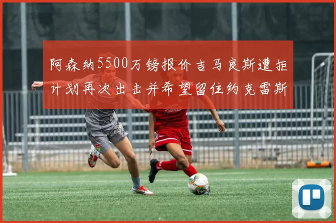 阿森纳5500万镑报价吉马良斯遭拒计划再次出击并希望留住约克雷斯