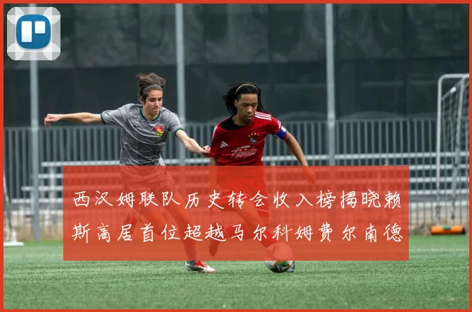 西汉姆联队历史转会收入榜揭晓赖斯高居首位超越马尔科姆费尔南德斯