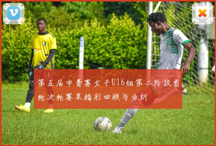 第五届中青赛女子U16组第二阶段首轮次轮赛果精彩回顾与分析