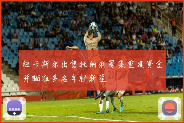 纽卡斯尔出售托纳利筹集重建资金并瞄准多名年轻新星