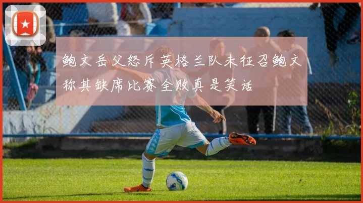 鲍文岳父怒斥英格兰队未征召鲍文称其缺席比赛全败真是笑话
