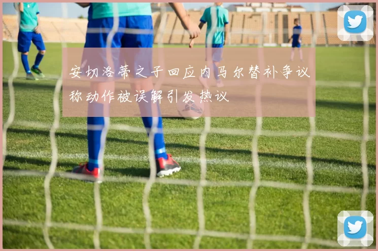 安切洛蒂之子回应内马尔替补争议称动作被误解引发热议