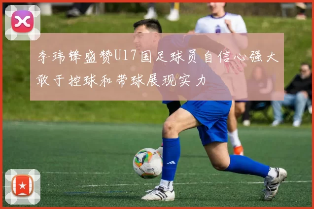 李玮锋盛赞U17国足球员自信心强大敢于控球和带球展现实力