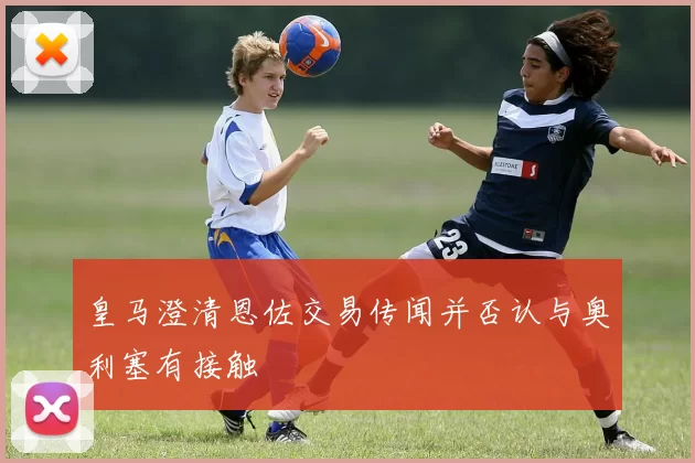 皇马澄清恩佐交易传闻并否认与奥利塞有接触