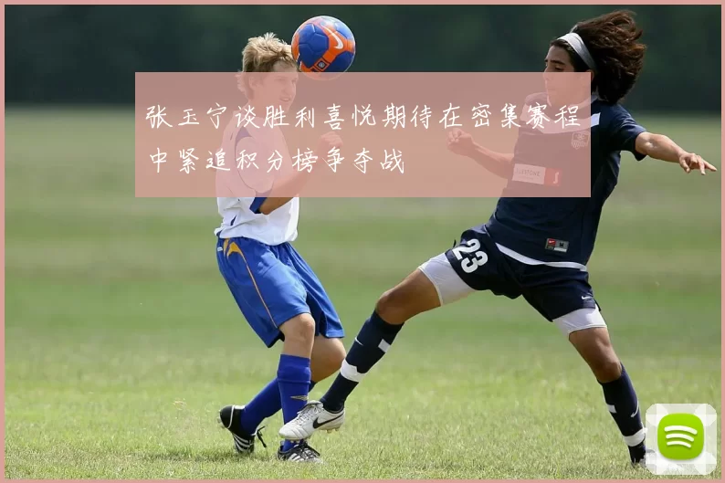 张玉宁谈胜利喜悦期待在密集赛程中紧追积分榜争夺战