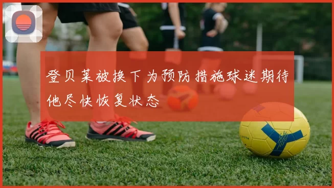 登贝莱被换下为预防措施球迷期待他尽快恢复状态