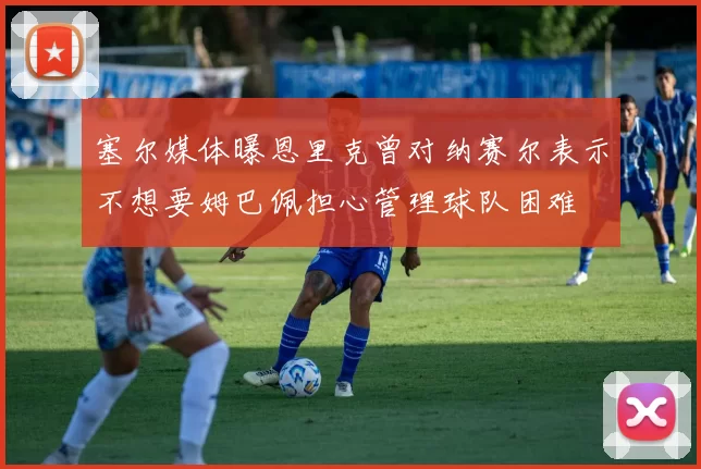 塞尔媒体曝恩里克曾对纳赛尔表示不想要姆巴佩担心管理球队困难