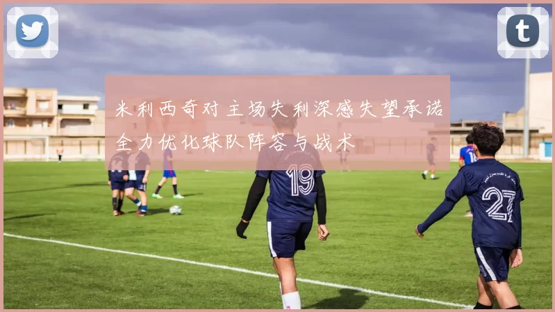 米利西奇对主场失利深感失望承诺全力优化球队阵容与战术