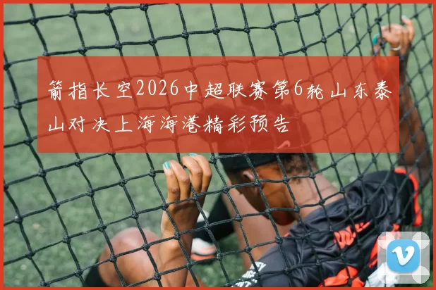 箭指长空2026中超联赛第6轮山东泰山对决上海海港精彩预告