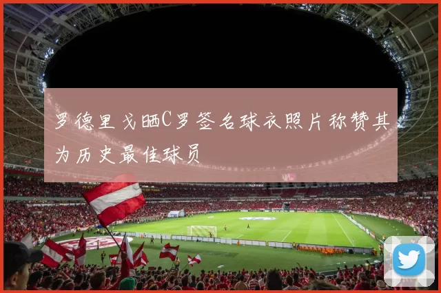 罗德里戈晒C罗签名球衣照片称赞其为历史最佳球员