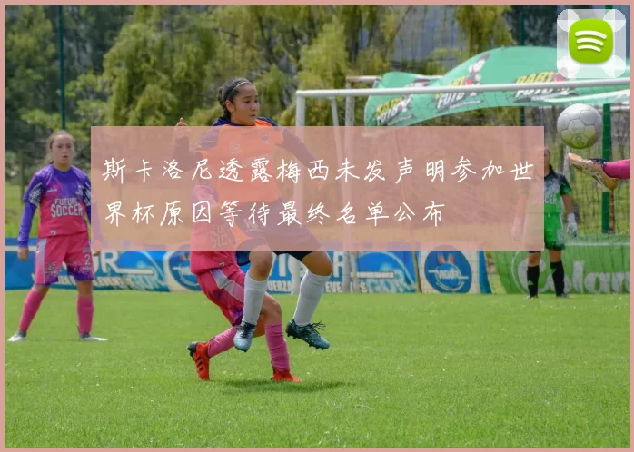 斯卡洛尼透露梅西未发声明参加世界杯原因等待最终名单公布
