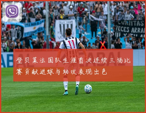 登贝莱法国队生涯首次连续三场比赛贡献进球与助攻表现出色