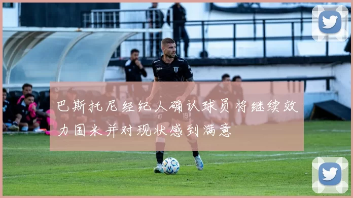 巴斯托尼经纪人确认球员将继续效力国米并对现状感到满意