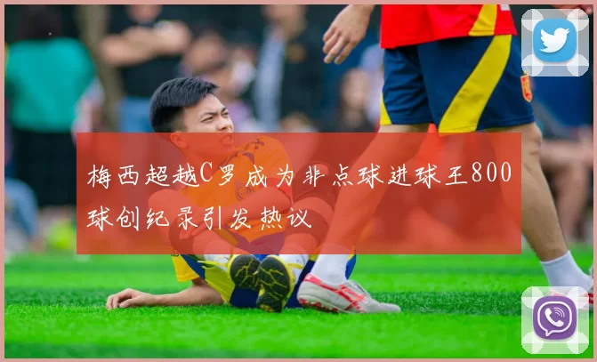 梅西超越C罗成为非点球进球王800球创纪录引发热议