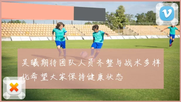 吴曦期待团队人员齐整与战术多样化希望大家保持健康状态