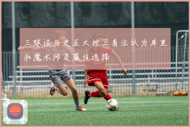 三球谈历史五大控卫看法认为库里和魔术师是最佳选择