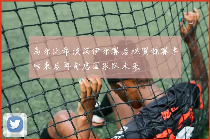 乌尔比希谈诺伊尔赛后祝贺称赛季结束后再考虑国家队未来